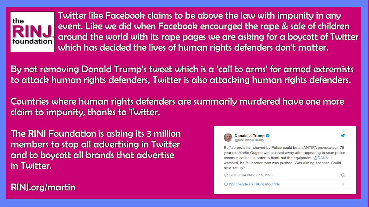 By not removing Donald Trump’s tweet which is a ‘call to arms’ for armed extremists to attack human rights defenders, Twitter is also attacking human rights defenders. Countries where human rights defenders are summarily murdered have one more claim to impunity, thanks to Twitter. The RINJ Foundation is asking its 3 million members to stop all advertising in Twitter and to boycott all brands that advertise in Twitter. RINJ.org/martin